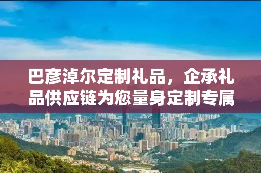 巴彦淖尔定制礼品，企承礼品供应链为您量身定制专属礼品