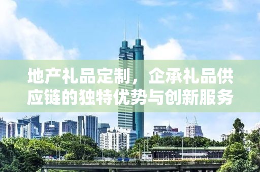 地产礼品定制，企承礼品供应链的独特优势与创新服务