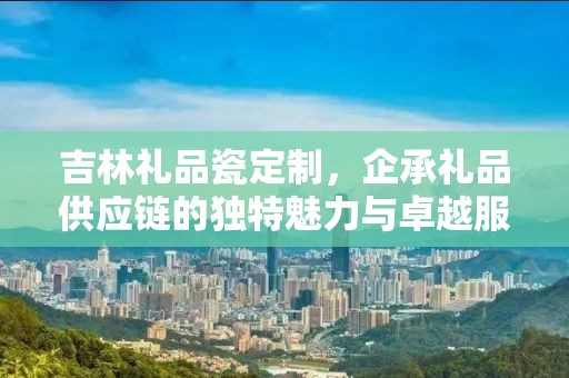 吉林礼品瓷定制，企承礼品供应链的独特魅力与卓越服务